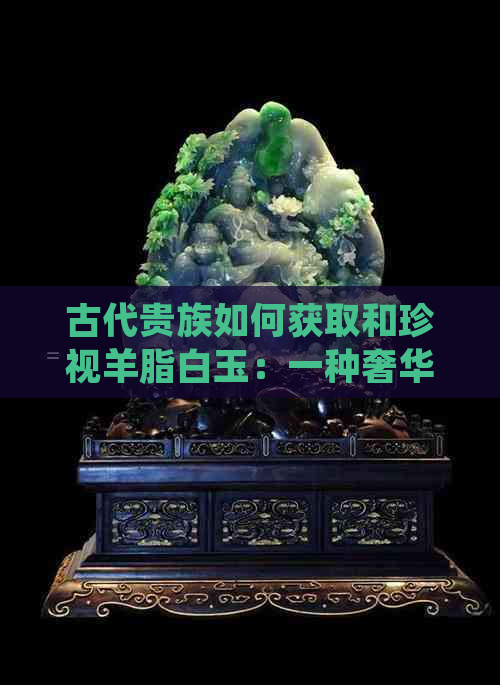 古代贵族如何获取和珍视羊脂白玉：一种奢华的象征与社会地位的体现