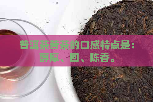 普洱茶苦茶的口感特点是：醇厚、回、陈香。