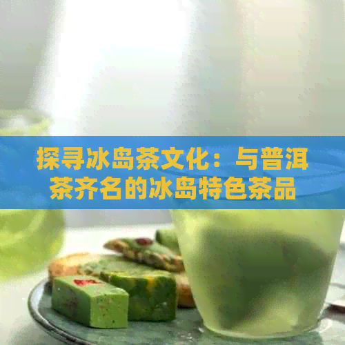 探寻冰岛茶文化：与普洱茶齐名的冰岛特色茶品