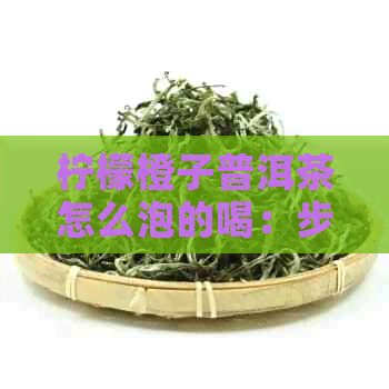 柠檬橙子普洱茶怎么泡的喝：步骤与技巧，制作出好喝的柠檬橙子普洱茶