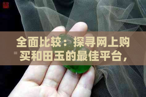 全面比较：探寻网上购买和田玉的更佳平台，解答您的疑虑与挑选难题