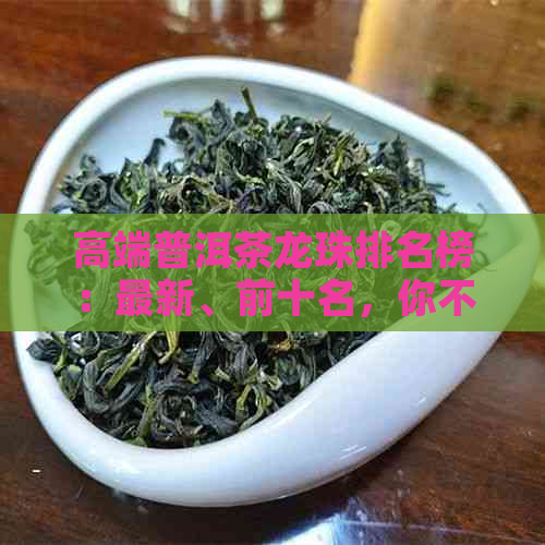 高端普洱茶龙珠排名榜：最新、前十名，你不可错过的榜单！