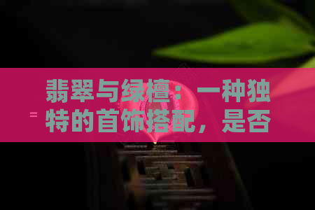 翡翠与绿檀：一种独特的首饰搭配，是否适合女性佩戴？如何选择与搭配？