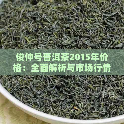 俊仲号普洱茶2015年价格：全面解析与市场行情分析