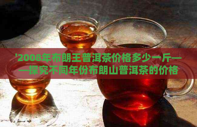 '2008年布朗王普洱茶价格多少一斤——探究不同年份布朗山普洱茶的价格'