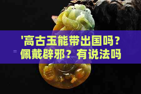 '高古玉能带出国吗？佩戴辟邪？有说法吗？可以盘玩吗？不能上拍吗？'