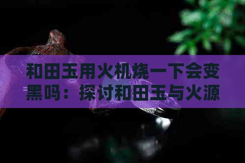 和田玉用火机烧一下会变黑吗：探讨和田玉与火源的交互作用及其可能的影响