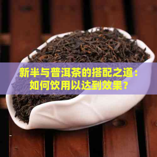 新半与普洱茶的搭配之道：如何饮用以达到效果？