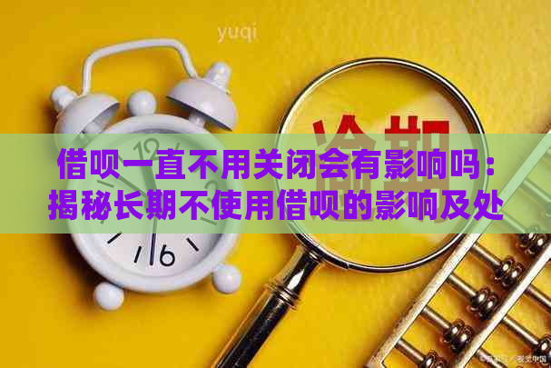 借呗一直不用关闭会有影响吗：揭秘长期不使用借呗的影响及处理方式