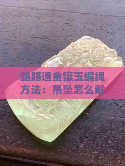 路路通金镶玉编绳方法：吊坠怎么戴好看，寓意是什么，价格是多少？