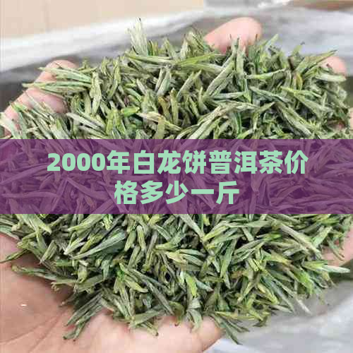 2000年白龙饼普洱茶价格多少一斤