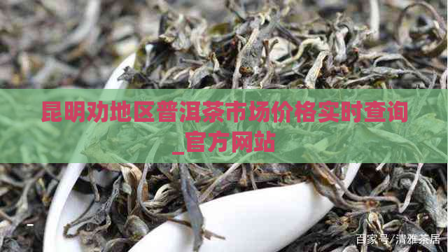 昆明劝地区普洱茶市场价格实时查询_官方网站