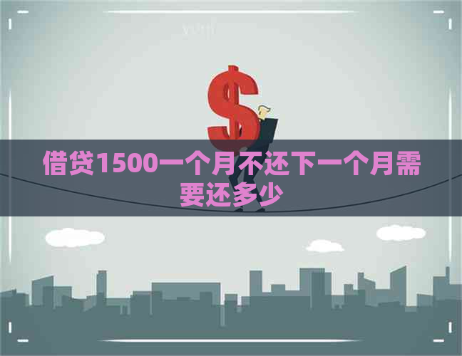 借贷1500一个月不还下一个月需要还多少