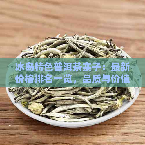 冰岛特色普洱茶寨子：最新价格排名一览，品质与价值并存！