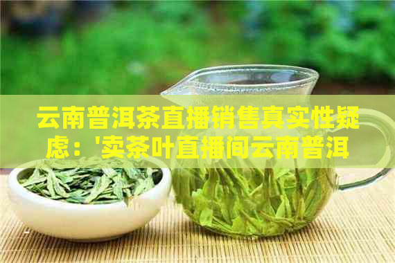 云南普洱茶直播销售真实性疑虑：'卖茶叶直播间云南普洱茶是骗局吗？'