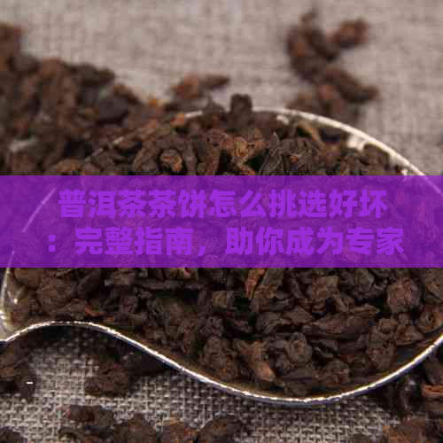 普洱茶茶饼怎么挑选好坏：完整指南，助你成为专家！