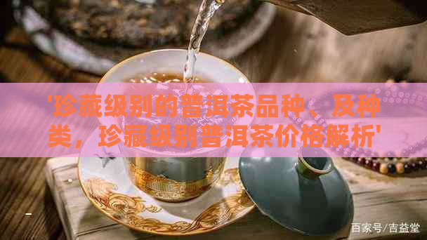 '珍藏级别的普洱茶品种、及种类，珍藏级别普洱茶价格解析'