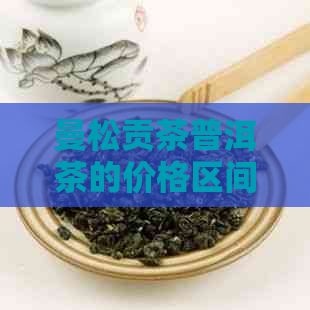 曼松贡茶普洱茶的价格区间及购买渠道，如何选择适合自己的曼松贡茶普洱茶？