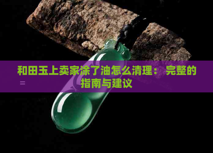 和田玉上卖家涂了油怎么清理： 完整的指南与建议