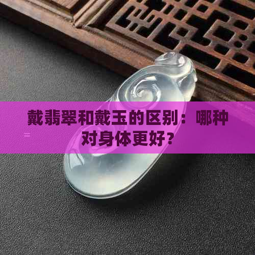 戴翡翠和戴玉的区别：哪种对身体更好？