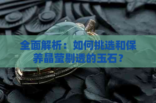 全面解析：如何挑选和保养晶莹剔透的玉石？