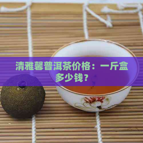 清雅馨普洱茶价格：一斤盒多少钱？