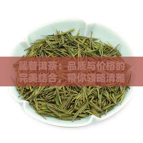 馨普洱茶：品质与价格的完美结合，带你领略清雅之韵