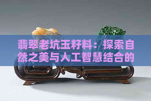 翡翠老坑玉籽料：探索自然之美与人工智慧结合的完美结晶