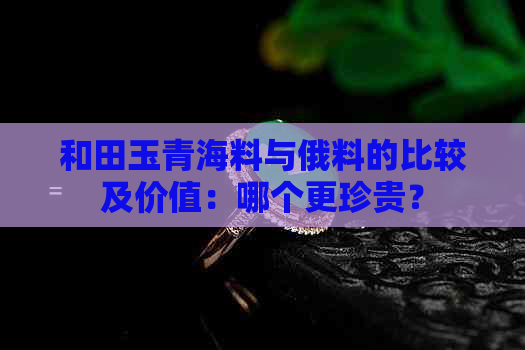 和田玉青海料与俄料的比较及价值：哪个更珍贵？