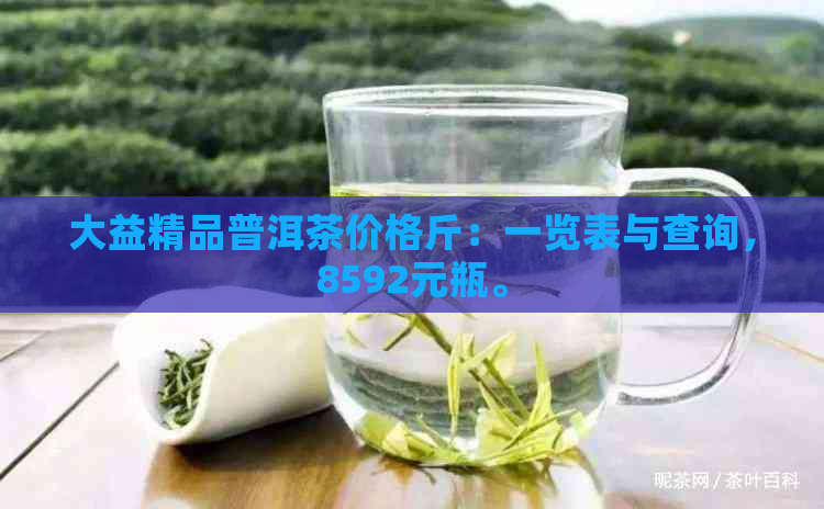 大益精品普洱茶价格斤：一览表与查询，8592元瓶。