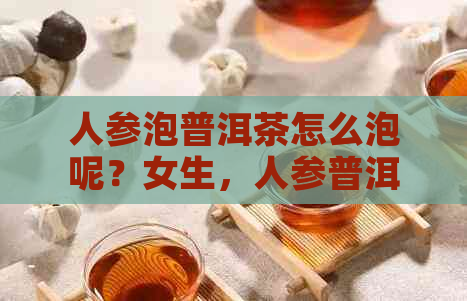 人参泡普洱茶怎么泡呢？女生，人参普洱茶功效与作用