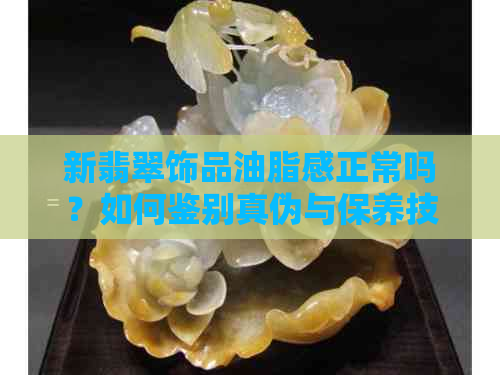 新翡翠饰品油脂感正常吗？如何鉴别真伪与保养技巧