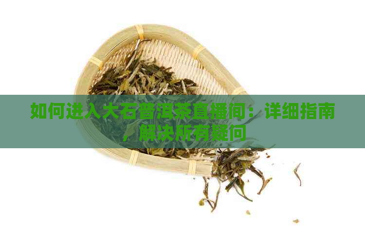 如何进入大石普洱茶直播间：详细指南，解决所有疑问