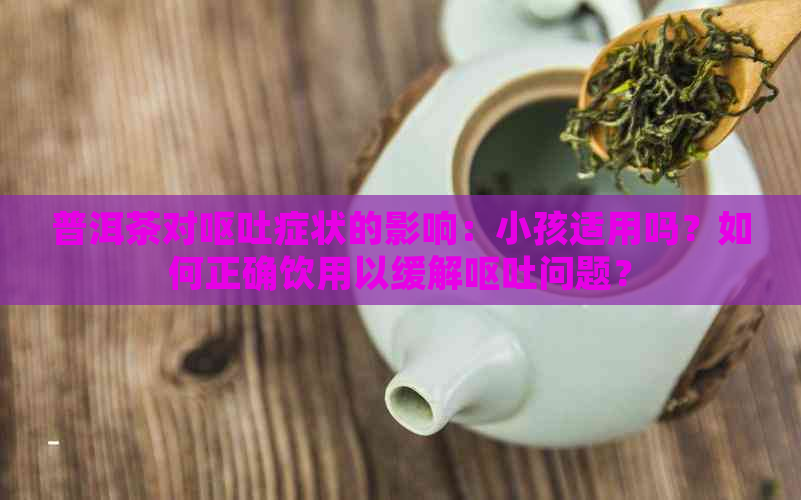 普洱茶对呕吐症状的影响：小孩适用吗？如何正确饮用以缓解呕吐问题？