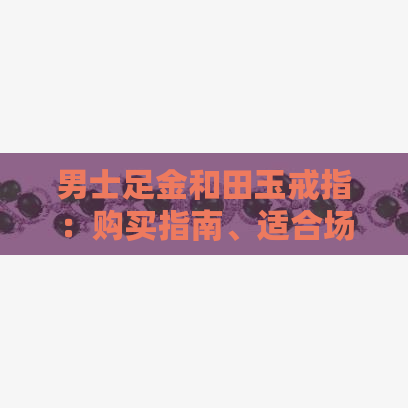 男士足金和田玉戒指：购买指南、适合场合与保养方法一应俱全