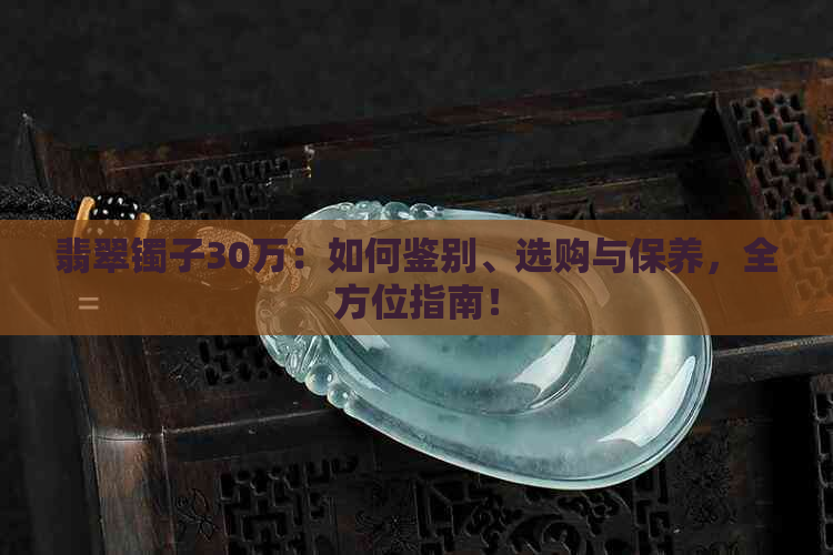 翡翠镯子30万：如何鉴别、选购与保养，全方位指南！