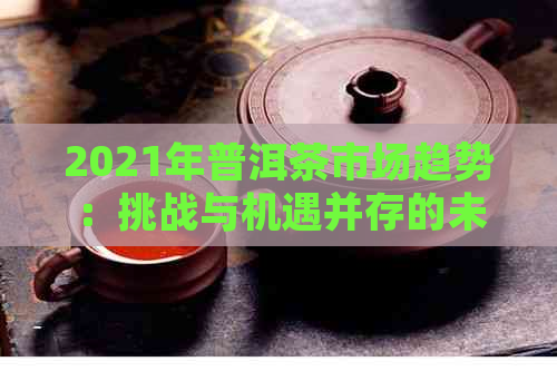 2021年普洱茶市场趋势：挑战与机遇并存的未来发展