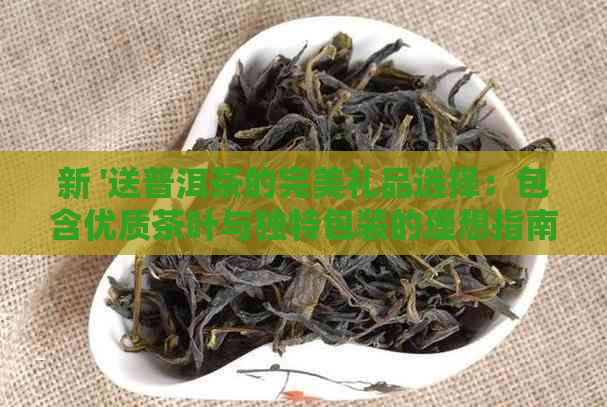 新 '送普洱茶的完美礼品选择：包含优质茶叶与独特包装的理想指南'