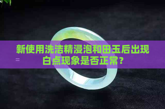 新使用洗洁精浸泡和田玉后出现白点现象是否正常？