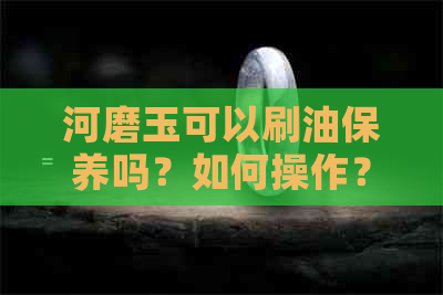 河磨玉可以刷油保养吗？如何操作？有哪些注意事项？