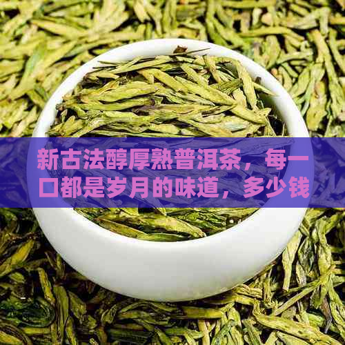 新古法醇厚熟普洱茶，每一口都是岁月的味道，多少钱一斤？