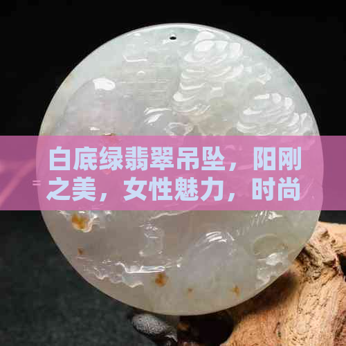 白底绿翡翠吊坠，阳刚之美，女性魅力，时尚潮流，收藏佳品