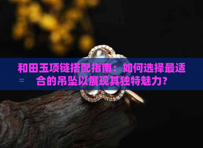 和田玉项链搭配指南：如何选择最适合的吊坠以展现其独特魅力？