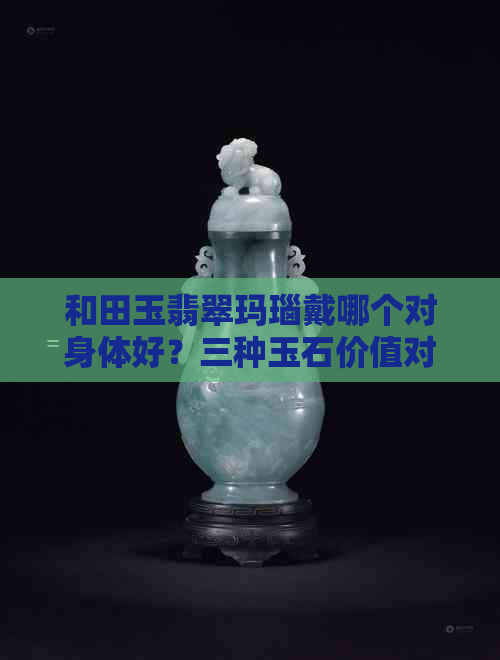 和田玉翡翠玛瑙戴哪个对身体好？三种玉石价值对比与选择