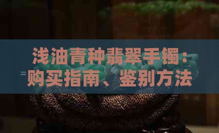 浅油青种翡翠手镯：购买指南、鉴别方法、保养技巧及适合搭配的饰品推荐