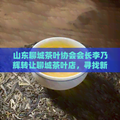 山东聊城茶叶协会会长李乃辉转让聊城茶叶店，寻找新商家，专卖地址在哪里？