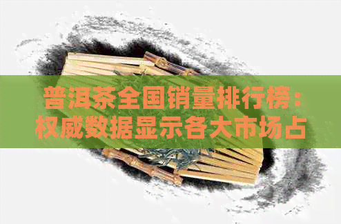 普洱茶全国销量排行榜：权威数据显示各大市场占有率及消费者喜好