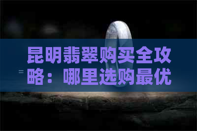 昆明翡翠购买全攻略：哪里选购更优质、价格最合理？