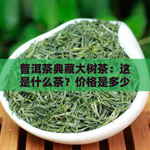 普洱茶典藏大树茶：这是什么茶？价格是多少？