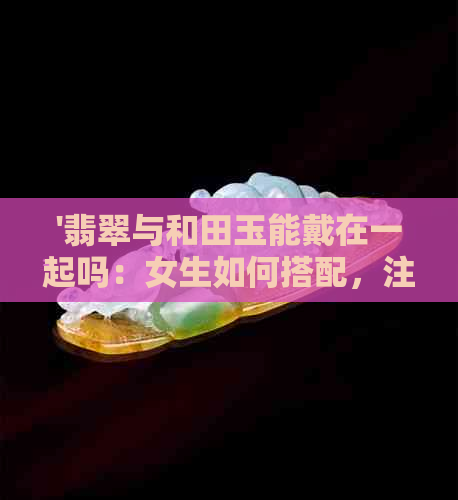 '翡翠与和田玉能戴在一起吗：女生如何搭配，注意事项'